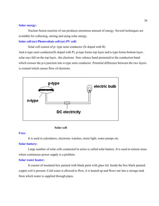 36
Solar energy:
Nuclear fusion reaction of sun produces enormous amount of energy. Several techniques are
available for collecting, storing and using solar energy.
Solar cell (or) Photovoltaic cell (or) PV cell:
Solar cell consist of p- type semi conductor (Si doped with B)
And n-type semi conductor(Si doped with P). p-type forms top layer and n-type forms bottom layer..
solar rays fall on the top layer , the electrons fron valence band promoted to the conduction band
which crosses the p-n junction into n-type semi conductor. Potential difference between the two layers
is created which causes flow of electrons.
Solar cell
Uses:
It is used in calculators, electronic watches, street light, water pumps etc.
Solar battery:
Large number of solar cells connected in series is called solar battery. It is used in remote areas
where continuous power supply is a problem.
Solar water heater:
It consist of insulated box painted with black paint with glass lid. Inside the box black painted
copper coil is present. Cold water is allowed to flow, it is heated up and flows out into a storage tank
from which water is supplied through pipes.
 