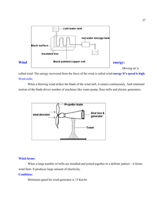 37
Wind energy:
Moving air is
called wind. The energy recovered from the force of the wind is called wind energy It’s speed is high.
Wind mills:
When a blowing wind strikes the blade of the wind mill, it rotates continuously. And rotational
motion of the blade drives number of machines like water pump, flour mills and electric generators.
Wind farms:
When a large number of mills are installed and joined together in a definite pattern – it forms
wind farm. It produces large amount of electricity.
Condition:
Minimum speed for wind generator is 15 Km/hr
 
