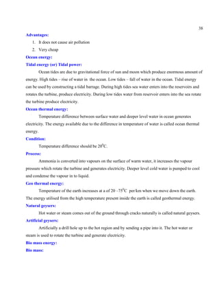 38
Advantages:
1. It does not cause air pollution
2. Very cheap
Ocean energy:
Tidal energy (or) Tidal power:
Ocean tides are due to gravitational force of sun and moon which produce enormous amount of
energy. High tides – rise of water in the ocean. Low tides – fall of water in the ocean. Tidal energy
can be used by constructing a tidal barrage. During high tides sea water enters into the reservoirs and
rotates the turbine, produce electricity. During low tides water from reservoir enters into the sea rotate
the turbine produce electricity.
Ocean thermal energy:
Temperature difference between surface water and deeper level water in ocean generates
electricity. The energy available due to the difference in temperature of water is called ocean thermal
energy.
Condition:
Temperature difference should be 200
C.
Process:
Ammonia is converted into vapours on the surface of warm water, it increases the vapour
pressure which rotate the turbine and generates electricity. Deeper level cold water is pumped to cool
and condense the vapour in to liquid.
Geo thermal energy:
Temperature of the earth increases at a of 20 –750
C per/km when we move down the earth.
The energy utilised from the high temperature present inside the earth is called geothermal energy.
Natural geysers:
Hot water or steam comes out of the ground through cracks naturally is called natural geysers.
Artificial geysers:
Artificially a drill hole up to the hot region and by sending a pipe into it. The hot water or
steam is used to rotate the turbine and generate electricity.
Bio mass energy:
Bio mass:
 