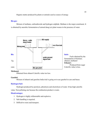 39
Organic matter produced by plants or animals used as source of energy
Bio gas:
Mixture of methane, carbondioxide and hydrogen sulphide. Methane is the major constituent. It
is obtained by anerobic fermentation of animal dung (or) plant wastes in the presence of water.
Bio fuels:
Fuels obtained by the
fermentation of biomass.
Eg ethanol, methanol
Ethanol :
Produced from sugar
cane. Calorific value is less.
Methanol:
Obtained from ethanol Calorific value too less.
Gasohol:
Mixture of ethanol and gasoline India trial is going on to use gasohol in cars and buses.
Hydrogen fuel:
Hydrogen produced by pyrolysis, photolysis and electrolysis of water. It has high calorific
value. Non polluting one because the combustion product is water.
Disadvantages:
1. Hydrogen is highly inflammable and explosive.
2. Safe handling is required.
3. Difficult to store and transport.
 