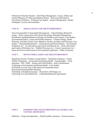 4
Pollution (G) Nuclear Hazards – Solid Waste Management:- Causes, Effects and
Control Measures of Urban and Industrial Wastes – Role of an Individual in
Prevention of Pollution – Pollution Case Studies – disaster Management:- Floods,
Earthquake, Cyclone and Landslides.
UNIT IV SOCIAL ISSUES AND THE ENVIRONMENT
From Unsustainable To Sustainable Development – Urban Problems Related To
energy – Water conservation, Rain Water Harvesting, Watershed Management –
Resettlement and Rehabilitation of People, Its Problems and Concerns, Case Studies –
Environmental Ethics:- Issues and Possible Solutions – Climate Change, Global
Warming, Acid Rain, Ozone Layer Depletion, Nuclear Accidents and Holocaust, Case
Studies – Wasteland Reclamation – Consumerism and Waste Products – Environment
Production Act – Air (Prevention and Control of Pollution) Act – Water (Prevention
and Control of Pollution) Act – Wildlife Protection Act – Forest Conservation Act –
Issues Involved in enforcement of Environmental Legislation – Public Awareness.
UNIT V HUMAN POPULATION AND THE ENVIRONMENT
Population Growth, Variation Among Nations – Population Explosion – Family
Welfare Programme – environment and Human Health – Human Rights – Value
Education – HIV /AIDS – Women and Child Welfare – Role of Information
Technology in Environment and Human Health – Case Studies.
Field Study of Local Area to Document Environmental assets –
River/Forest/Grassland/Hill/ Mountain.
Field Study of Simple Ecosystems – Pond, River, Hill Slopes, etc
Field Study of Local Polluted Site – Urban/Rural/Industrial/Agricultural
UNIT I INTRODUCTION TO ENVIRONMENTAL STUDIES AND
NATURAL RESOURCES
Definition – Scope and importance – Need for public awareness – Forest resources:-
 