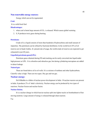 40
Non renewable energy sources:
Energy which can not be regenerated.
Coal:
It is a solid fossil fuel.
Disadvantages:
1. when coal is burnt large amount of CO2 is released. Which causes global warming.
2. S, N produces toxic gases during burning.
Petroleum:
Crude oil is a liquid consists of more than hundreds of hydrocarbons and small amount of
impurities. The petroleum can be refined by fractional distillation. In the world level 25% of oil
reserves are in Saudi Arabia. At present rate of usage, the world crude oil reserves are expected to get
exhausted in just 40 years.
Liquefied petroleum gases(LPG):
Petroleum gases obtained during FD and cracking can be easily converted into liquid under
high pressure as LPG. It is colourless and odourless gas, but during cylindering mercaptans are added
to detect leakage.
Natural gas:
These are found above oil in oil wells. It is a mixture of methane and other hydrocarbons.
Calorific value is high. There are two types. Dry gas and wet gas.
Nuclear energy:
Dr.H.Bhabha is a father of nuclear power development in India. 10 nuclear reactors are present
in India. It produces 2% of India’s electricity. Nuclear energy can be produced by two types of
reactions. Nuclear fission and nuclear fusion.
Nuclear fission;
It is a nuclear change in which heavier nucleus split into lighter nuclei on bombardment of fast
moving neutrons. Large amount of energy is released through chain reaction.
E.g
 