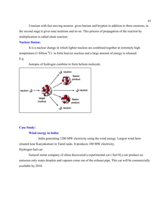41
Uranium with fast moving neutron gives barium and krypton in addition to three neutrons, in
the second stage it gives nine neutrons and so on. This process of propagation of the reaction by
multiplication is called chain reaction.
Nuclear fission:
It is a nuclear change in which lighter nucleus are combined together at extremely high
temperature (1 billion 0
C) to form heavier nucleus and a large amount of energy is released.
E.g
Isotopes of hydrogen combine to form helium molecule.
Case Study:
Wind energy in India:
India generating 1200 MW electricity using the wind energy. Largest wind farm
situated near Kanyakumari in Tamil nadu. It produces 380 MW electricity.
Hydrogen fuel car:
General motar company of china discovered a experimental car ( fuel H2) can produce no
emission only water droplets and vapours come out of the exhaust pipe. This car will be commercially
available by 2010.
 
