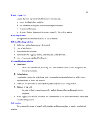 42
Land resources:
Land is the most important valuable resource for mankind,
It provides food, fibre, medicine.
It is a mixture of inorganic materials and organic materials.
To construct building
Acts as a dustbin for most of the wastes created by the modern society.
Land degradation:
It is a process of deterioration of soil or loss of fertility.
Effects of land degradation:
1. Soil texture and soil structure are destructed.
2. Loss of soil fertility.
3. Loss of valuable nutrients.
4. increase in water logging, salinity, alkalinity and acidity problem.
5. Loss of economic social and biodiversity.
Causes of land degradation:
1. Population:
More land is needed for producing food, fibre and fuel wood. So land is degraded due
to over exploitation.
2. Urbanisation:
Urbanisation reduces the agricultural land. Urbanisation leads to deforestation, which inturn
affects millions of plants and animals.
3. Fertilizers and pesticides: It affects fertility of the soil and causes land pollution.
4. Damage of top soil:
Increase in food production generally leads to damage of top soil through nutrient
depletion.
5. Water logging, soil erosion, salination and contamination of the soil with industrial wastes and
cause land degradation.
Soil erosion:
The process of removal of superficial layer of the soil from one place to another is called soil
erosion.
 