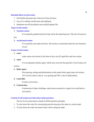 43
Harmful effects of soil erosion:
1. Soil fertility decreases due to the loss of top soil layer.
2. Loss of it’s ability to hold water and sediments.
3. Sediments run off can pollute water and kill aquatic life.
Types of soil erosion:
1. Normal erosion:
It is caused by gradual removal of top soil by the natural process. The rate of erosion is
less.
2. Accelerated erosion:
It is caused by man made activities. The erosion is much faster than the rate formation
of soil.
Causes of soil erosion:
1. water
water causes soil erosion in the form of rain, run off, rapid flow and wave action.
2. wind:
It is an important climatic agent, which carry away the fine particles of soil creates soil
erosion.
3. Biotic agent:
Over grazing, mining and deforestation are the major biotic agent cause soil erosion.
35% of soil erosion is due to over grazing and 30% is due to deforestation.
4. Land slide:
It causes soil erosion.
5. Construction:
Construction of dams, buildings, roads removes protective vegetal cover and leads to
soil erosion.
Control of soil erosion (or) Soil conservation practices:
The art of soil conservation is based on following basic principles
1. To slow down the water for concentrating and moving down the slope in a narrow path.
2. To slow down the water movement when it flows along the slope.
 