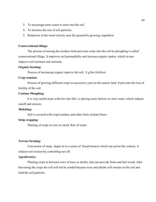 44
3. To encourage more water to enter into the soil.
4. To increase the size of soil particles.
5. Reduction in the wind velocity near the ground by growing vegetation.
Conservational tillage:
The process of mixing the residues from previous crops into the soil by ploughing is called
conservational tillage. It improves soil permeability and increase organic matter, which in turn
improve soil moisture and nutrients.
Organic farming:
Process of increasing organic input to the soil. E.g bio fertilizer
Crop rotation:
Process of growing different crops in successive year on the samew land. It prevents the loss of
fertility of the soil.
Contour Ploughing:
It is very useful areas with low rain fall, i.e placing some furrows to store water, which reduces
runoff and erosion.
Mulching:
Soil is covered with cropl residues and other form of plant litters.
Strip cropping:
Planting of crops in rows to check flow of water.
Terrace farming:
Conversion of steep slopes in to a series of broad terraces which run across the contour. It
reduces soil erosion by controlling run off.
Agroforestry:
Planting crops in between rows of trees or shrubs, that can provide fruits and fuel wood. After
harvesting the crops the soil will not be eroded because trees and shrubs will remain on the soil and
hold the soil particles.
 