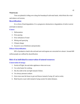 45
Wind break:
Trees are planted in lo0ng rows along the boundaryof cultivated lands, which block the wind
and reduces soil erosion.
Desertification:
It is a form of land degradation. It is a progressive destruction or degradation of arid or senmi
arid lands to destruct.
Causes:
1. Deforestation
2. Over grazing
3. Over utilisation of water
4. Mining and quarrying
5. Climate change
6. Excessive use of fertilizers and pesticides
Effects of desertification:
80% of productive land in the arid and semi arid regions are converted in to desert. Around 600
million people are suffered by desertification.
Role of an individual in conservation of natural resources:
Conservation of energy:
1. Switch off light, fan and other appliances when not in use.
2. Use solar heater for cooking.
3. Dry the cloth in the sun light instead of driers.
4. Use always pressure cookers
5. Grow trees near the house to get cool breeze instead of using AC and ai cooler.
6. Ride bicycle or just walk instead of using scooter for ashort distance.
 