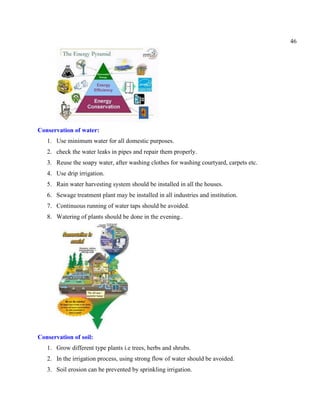 46
Conservation of water:
1. Use minimum water for all domestic purposes.
2. check the water leaks in pipes and repair them properly.
3. Reuse the soapy water, after washing clothes for washing courtyard, carpets etc.
4. Use drip irrigation.
5. Rain water harvesting system should be installed in all the houses.
6. Sewage treatment plant may be installed in all industries and institution.
7. Continuous running of water taps should be avoided.
8. Watering of plants should be done in the evening..
Conservation of soil:
1. Grow different type plants i.e trees, herbs and shrubs.
2. In the irrigation process, using strong flow of water should be avoided.
3. Soil erosion can be prevented by sprinkling irrigation.
 