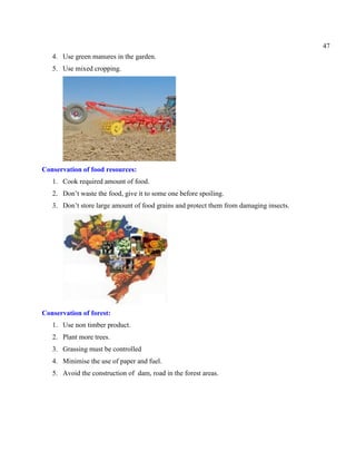 47
4. Use green manures in the garden.
5. Use mixed cropping.
Conservation of food resources:
1. Cook required amount of food.
2. Don’t waste the food, give it to some one before spoiling.
3. Don’t store large amount of food grains and protect them from damaging insects.
Conservation of forest:
1. Use non timber product.
2. Plant more trees.
3. Grassing must be controlled
4. Minimise the use of paper and fuel.
5. Avoid the construction of dam, road in the forest areas.
 