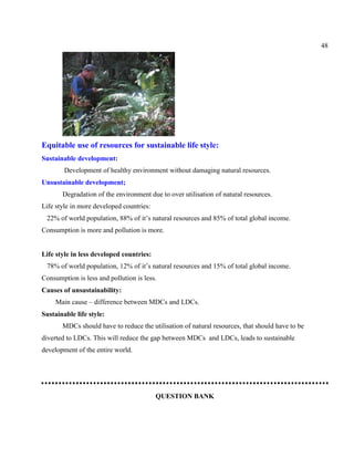 48
Equitable use of resources for sustainable life style:
Sustainable development:
Development of healthy environment without damaging natural resources.
Unsustainable development;
Degradation of the environment due to over utilisation of natural resources.
Life style in more developed countries:
22% of world population, 88% of it’s natural resources and 85% of total global income.
Consumption is more and pollution is more.
Life style in less developed countries:
78% of world population, 12% of it’s natural resources and 15% of total global income.
Consumption is less and pollution is less.
Causes of unsustainability:
Main cause – difference between MDCs and LDCs.
Sustainable life style:
MDCs should have to reduce the utilisation of natural resources, that should have to be
diverted to LDCs. This will reduce the gap between MDCs and LDCs, leads to sustainable
development of the entire world.
QUESTION BANK
 