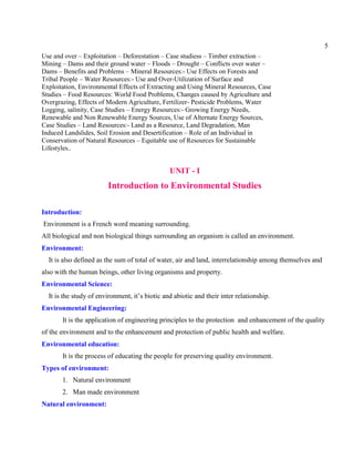 5
Use and over – Exploitation – Deforestation – Case studiess – Timber extraction –
Mining – Dams and their ground water – Floods – Drought – Conflicts over water –
Dams – Benefits and Problems – Mineral Resources:- Use Effects on Forests and
Tribal People – Water Resources:- Use and Over-Utilization of Surface and
Exploitation, Environmental Effects of Extracting and Using Mineral Resources, Case
Studies – Food Resources: World Food Problems, Changes caused by Agriculture and
Overgrazing, Effects of Modern Agriculture, Fertilizer- Pesticide Problems, Water
Logging, salinity, Case Studies – Energy Resources:- Growing Energy Needs,
Renewable and Non Renewable Energy Sources, Use of Alternate Energy Sources,
Case Studies – Land Resources:- Land as a Resource, Land Degradation, Man
Induced Landslides, Soil Erosion and Desertification – Role of an Individual in
Conservation of Natural Resources – Equitable use of Resources for Sustainable
Lifestyles..
UNIT - I
Introduction to Environmental Studies
Introduction:
Environment is a French word meaning surrounding.
All biological and non biological things surrounding an organism is called an environment.
Environment:
It is also defined as the sum of total of water, air and land, interrelationship among themselves and
also with the human beings, other living organisms and property.
Environmental Science:
It is the study of environment, it’s biotic and abiotic and their inter relationship.
Environmental Engineering:
It is the application of engineering principles to the protection and enhancement of the quality
of the environment and to the enhancement and protection of public health and welfare.
Environmental education:
It is the process of educating the people for preserving quality environment.
Types of environment:
1. Natural environment
2. Man made environment
Natural environment:
 