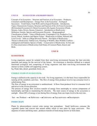 50
UNIT II ECOSYSTEMS AND BIODIVERSITY
Concepts of an Ecosystem – Structure and Function of an Ecosystem – Producers,
Consumers and Decomposers – Energy Flow in the Ecosystem – Ecological
Succession – Food Chains, Food Webs and Ecological Pyramids – Introduction,
Types, Characteristic Features, Structure and Function of the (A) Forest Ecosystem
(B) Grassland Ecosystem (C) Desert Ecosystem (D) Aquatic Ecosystems (Ponds,
Streams, Lakes, Rivers, Oceans, Estuaries) – Introduction to Biodiversity –
Definition: Genetic, Species and Ecosystem Diversity – Biogeographical
Classification of India – Value of Biodiversity: Consumptive Use, Productive Use,
Social, Ethical, Aesthetic and Option Values – Biodiversity at Global, National and
Local Levels – India as a Mega-Diversity Nation – Hot-Spots of Biodiversity –
Threats to Biodiversity: Habitat Loss, Poaching of Wildlife, Man-Wildlife Conflicts –
endangered and Endemic Species of India – Conservation of Biodiversity: In-Situ and
Ex-Situ conservation of Biodiversity.Field Study of Common Plants, Insects and
Birds.
UNIT II
ECOSYSTEM:
Living organisms cannot be isolated from their non-living environment because the later provides
materials and energy for the survival of the farmer. An ecosystem is therefore defined as a natural
functional ecological unit comprising of living organisms and their non-living environment that
interact to form a stable self supporting system .
Eg. Pond, lake, desert, grassland, forest, etc.
ENERGY FLOW IN ECOSYSTEM:
Energy is defined as the capacity to do work. For living organisms, it is the basic force responsible for
running all the metabolic activities. The flow of energy from producer level to top consumer level is
called energy flow.
The flow of energy in an ecosystem is unidirectional. It flows from producer level to consumer level
and never in the reverse direction.
The process of energy flow involves transfer of energy from autotrophy to various components of
heterotrophy and help in maintaining bio diversity. The main source of energy in the ecosystem is
sunlight. About 80% of energy is lost during flow of energy from one tropic level to the next one.
Sun Producer Herbivores Carnivores Top carnivores Decomposers
FOOD CHAIN
Plants by photosynthesis convert solar energy into protoplasm. Small herbivores consume the
vegetable matter and convert into animal matter which in turn eaten by large carnivores. This
sequence of eaten and being eaten , produces transfer of food energy known as food chain.
 