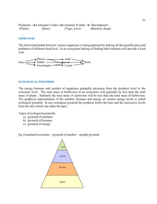 51
Producers Consumer I order Consumer II order Decomposers
(Plants) (Deer) (Tiger, Lion) (Bacteria, fungi)
FOOD WEB:
The food relationship between various organisms is being depicted by linking all the possible prey and
predators of different food level. In an ecosystem linking of feeding habit relations will provide a food
web.
Mouse snake
Grass Rabbit Hawk
Grasshopper Lizard
ECOLOGICAL PYRAMIDS:
The energy biomass and number of organisms gradually decreases from the producer level to the
consumer level. The total mass of herbivores in an ecosystem will generally be less than the total
mass of plants. Similarly the total mass of carnivores will be less than the total mass of herbivores.
The graphical representation of the number, biomass and energy of various energy levels is called
ecological pyramid. In any ecological pyramid the producer forms the base and the successive levels
form the tires which can make the apex.
Types of ecological pyramids:
a) pyramid of numbers
b) pyramid of biomass
c) pyramid of energy
Eg. Grassland ecosystem – pyramid of number – upright pyramid
grass
Worms
insects
birds
 