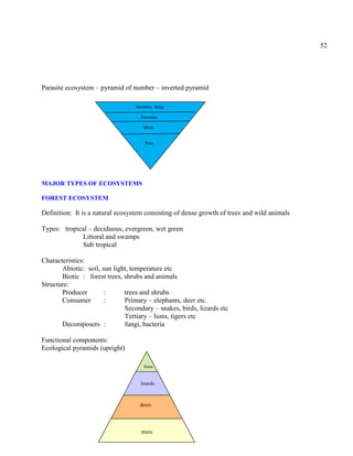 52
Parasite ecosystem – pyramid of number – inverted pyramid
MAJOR TYPES OF ECOSYSTEMS
FOREST ECOSYSTEM
Definition: It is a natural ecosystem consisting of dense growth of trees and wild animals
Types: tropical – deciduous, evergreen, wet green
Littoral and swamps
Sub tropical
Characteristics:
Abiotic: soil, sun light, temperature etc
Biotic : forest trees, shrubs and animals
Structure:
Producer : trees and shrubs
Consumer : Primary – elephants, deer etc.
Secondary – snakes, birds, lizards etc
Tertiary – lions, tigers etc
Decomposers : fungi, bacteria
Functional components:
Ecological pyramids (upright)
Tree
Bacteria, fungi
Birds
Parasites
trees
deers
lizards
lions
 