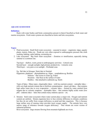53
AQUATIC ECOSYSTEM
Definition:
Deals with water bodies and biotic communities present in them-Classified as fresh water and
marine ecosystems. Fresh water systems are classified as lentic and lotic ecosystems.
Types:
1. Pond ecosystem: Small fresh water ecosystem – seasonal in nature – organisms: algae, aquatic
plants, insects, fishes etc. Ponds are very often exposed to anthropogenic pressure like cloth
washing, bathing, cattle bathing, swimming etc.
2. Lake ecosystem: Big fresh water ecosystem – Zonation or stratification, especially during
summer is a common one.
Top layer – shallow, warm, prone to anthropogenic activities – Littoral zone
Second layer – enough sunlight, high primary productivity – Limnetic zone
Third layer – very poor or no sunlight – Profundal zone
Eg. Dal lake in Srinagar, Naini lake in Nainital
Organisms: planktons – phytoplankton eg. Algae – zooplankton eg. Rotifers
Nektons – that swims in water eg. Fishes
Neustons – that float on the surface of water
Benthos – that attached to sediments eg. Snails
Types of lakes : Many types- oligotrophic lakes – with less nutrient content – eutrophic lakes –
with very high nutrient content due to fertilizer contamination – desert salt lakes – that contains
high saline water due to over evaporation – volcanic lakes – formed by water emitted from
magma due to volcanic eruptions – dystrophic lakes – that contains highly acidic water (low
pH) – endemic lakes – lakes that contain many endemic species – etc.
3. Streams: fresh water ecosystem where water current plays a major role. Oxygen and nutrient
content are uniform. Stream organisms have to face extreme difference in climatic conditions
but they do not suffer from oxygen deficiency as pond and lake organisms. This is because
large surface area of running water provides more oxygen supply. The animals have very
narrow range of tolerance towards oxygen deficiency. Thus stream are worst victims of
industrial pollution.
River ecosystem: large streams flowing from mountain highlands are rivers.
 