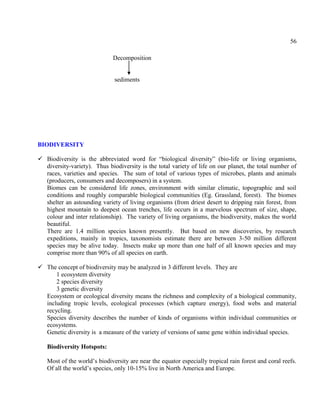 56
Decomposition
sediments
BIODIVERSITY
 Biodiversity is the abbreviated word for ―biological diversity‖ (bio-life or living organisms,
diversity-variety). Thus biodiversity is the total variety of life on our planet, the total number of
races, varieties and species. The sum of total of various types of microbes, plants and animals
(producers, consumers and decomposers) in a system.
Biomes can be considered life zones, environment with similar climatic, topographic and soil
conditions and roughly comparable biological communities (Eg. Grassland, forest). The biomes
shelter an astounding variety of living organisms (from driest desert to dripping rain forest, from
highest mountain to deepest ocean trenches, life occurs in a marvelous spectrum of size, shape,
colour and inter relationship). The variety of living organisms, the biodiversity, makes the world
beautiful.
There are 1.4 million species known presently. But based on new discoveries, by research
expeditions, mainly in tropics, taxonomists estimate there are between 3-50 million different
species may be alive today. Insects make up more than one half of all known species and may
comprise more than 90% of all species on earth.
 The concept of biodiversity may be analyzed in 3 different levels. They are
1 ecosystem diversity
2 species diversity
3 genetic diversity
Ecosystem or ecological diversity means the richness and complexity of a biological community,
including tropic levels, ecological processes (which capture energy), food webs and material
recycling.
Species diversity describes the number of kinds of organisms within individual communities or
ecosystems.
Genetic diversity is a measure of the variety of versions of same gene within individual species.
Biodiversity Hotspots:
Most of the world’s biodiversity are near the equator especially tropical rain forest and coral reefs.
Of all the world’s species, only 10-15% live in North America and Europe.
 