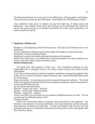 57
The Malaysian Peninsula, for instance, has at least 8000 species of flowing plants, while Britain,
with an area twice as large, has only 1400 species. South America has 200 000 species of plants.
Areas isolated by water, desert or mountain can also have high conc. of unique species and
biodiversity. New Zealand, South Africa and California are all mid-latitude area isolated by
barriers that prevent mixing up of biological communities from other region and produce rich,
unusual collection of species.
 Significance of Biodiversity:
Biosphere is a life supporting system to the human race. Each species in the biosphere has its own
significance.
It is the combination of different organisms that enables the biosphere to sustain human race.
Biodiversity is vital for a healthy biosphere.
Biodiversity is must for the stability and proper functioning of the biosphere.
Besides these biodiversity is so important due to having consumptive use values, productive use
values, social values, ethical values and aesthetic values.
Benefits of biodiversity:
We benefit from other organism in many ways. Even insignificant organisms can play
irreplaceable roles in ecological systems or the source of genes or drugs that someday become
indispensable.
Food: Many wild plant species could make important contributions to human food suppliers either
as they are or as a source of material to improve domestic crops. About 80,000 edible plants could
be used by human.
Drugs and medicine: Living organisms provides many useful drugs and medicines. The United
Nations Development Programme derived from developing world plants, animals and microbes to
be more than $30 billion per year.
Eg. For natural medicinal products
Penicillin – fungus is the source – Antibiotic
Quinine – chincona bark - Malaria treatment
Morphine – poppy bark – Analgesic
Twenty years before, once the drugs were not introduced, childhood leukemia was fatal. Now the
remission rate for childhood leukemia is 99%.
Ecological benefits:
Human life is inextricably linked to ecological services provided by other organisms. Soil
formation, waste disposal, air and water purification, solar energy absorption, nutrient cycling and
food production all depend on biodiversity. In many environments, high diversity may help
biological communities to withstand environmental stress better and to recover more quickly than
those with fewer species.
 