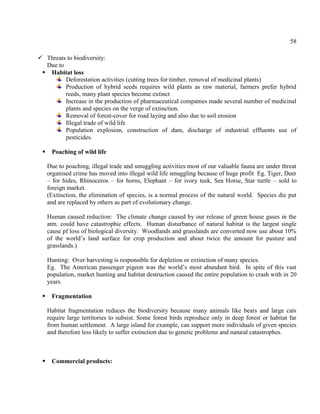 58
 Threats to biodiversity:
Due to
 Habitat loss
Deforestation activities (cutting trees for timber, removal of medicinal plants)
Production of hybrid seeds requires wild plants as raw material, farmers prefer hybrid
reeds, many plant species become extinct
Increase in the production of pharmaceutical companies made several number of medicinal
plants and species on the verge of extinction.
Removal of forest-cover for road laying and also due to soil erosion
Illegal trade of wild life
Population explosion, construction of dam, discharge of industrial effluents use of
pesticides.
 Poaching of wild life
Due to poaching, illegal trade and smuggling activities most of our valuable fauna are under threat
organised crime has moved into illegal wild life smuggling because of huge profit Eg. Tiger, Deer
– for hides, Rhinoceros – for horns, Elephant – for ivory tusk, Sea Horse, Star turtle – sold to
foreign market.
(Extinction, the elimination of species, is a normal process of the natural world. Species die put
and are replaced by others as part of evolutionary change.
Human caused reduction: The climate change caused by our release of green house gases in the
atm. could have catastrophic effects. Human disturbance of natural habitat is the largest single
cause pf loss of biological diversity. Woodlands and grasslands are converted now use about 10%
of the world’s land surface for crop production and about twice the amount for pasture and
grasslands.)
Hunting: Over harvesting is responsible for depletion or extinction of many species.
Eg. The American passenger pigeon was the world’s most abundant bird. In spite of this vast
population, market hunting and habitat destruction caused the entire population to crash with in 20
years.
 Fragmentation
Habitat fragmentation reduces the biodiversity because many animals like bears and large cats
require large territories to subsist. Some forest birds reproduce only in deep forest or habitat far
from human settlement. A large island for example, can support more individuals of given species
and therefore less likely to suffer extinction due to genetic problems and natural catastrophes.
 Commercial products:
 