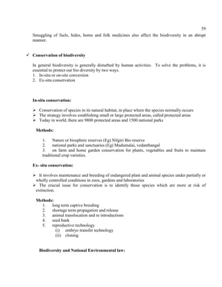 59
Smuggling of fuels, hides, horns and folk medicines also affect the biodiversity in an abrupt
manner.
 Conservation of biodiversity
In general biodiversity is generally disturbed by human activities. To solve the problems, it is
essential to protect our bio diversity by two ways.
1. In-situ or on-site conversion
2. Ex-situ conservation
In-situ conservation:
 Conservation of species in its natural habitat, in place where the species normally occurs
 The strategy involves establishing small or large protected areas, called protected areas
 Today in world, there are 9800 protected areas and 1500 national parks
Methods:
1. Nature or biosphere reserves (Eg) Nilgiri Bio reserve
2. national parks and sanctuaries (Eg) Mudumalai, vedanthangal
3. on farm and home garden conservation for plants, vegetables and fruits to maintain
traditional crop varieties.
Ex- situ conservation:
 It involves maintenance and breeding of endangered plant and animal species under partially or
wholly controlled conditions in zoos, gardens and laboratories
 The crucial issue for conservation is to identify those species which are more at risk of
extinction.
Methods:
1. long term captive breeding
2. shortage term propagation and release
3. animal translocation and re introductions
4. seed bank
5. reproductive technology
(i) embryo transfer technology
(ii) cloning
Biodiversity and National Environmental law:
 