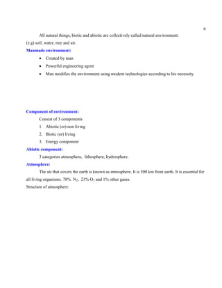 6
All natural things, biotic and abiotic are collectively called natural environment.
(e.g) soil, water, tree and air.
Manmade environment:
Created by man
Powerful engineering agent
Man modifies the environment using modern technologies according to his necessity.
Component of environment:
Consist of 3 components
1. Abiotic (or) non living
2. Biotic (or) living
3. Energy component
Abiotic component:
3 categories atmosphere, lithosphere, hydrosphere.
Atmosphere:
The air that covers the earth is known as atmosphere. It is 500 km from earth. It is essential for
all living organisms. 78% N2, 21% O2 and 1% other gases.
Structure of atmosphere:
 