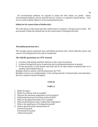 60
All environmental problems are regional in nature but their effects are global. Hence
environmental problems cane be resolved only by extensive co operation among nations. Laws
serve to achieve global objective of environmental protection.
Indian law for conservation of biodiversity:
The wild species of the group and other related species constitute a rich gene pool in India. The
government of India has enacted laws for the conservation of biological diversity.
The habitat protection laws:
This includes species protection laws and habitat protection laws which indirectly protect and
conserve the biological diversity and its components.
The wild life (protection) Act 1972: Enacted
1. to protect wild animals and birds which are in the verge of extinction
2. to protect biological diversity in particular and environmental protection in general.
3. for the protection of wild animals and birds and for all other matters connected there of or
ancillary and incidental there to.
Biosphere Reserve and the wild life (protection) Act 1972:
Biosphere reserves are complementary to the existing network of national parks and sanctuaries,
this act is enacted to protect biosphere.
UNIT-II
PART-A
1. Define Ecology?
2. Define Eco-System with an example?
3. What are the structural components of an Ecosystem?
4. Differentiate between Food Chain and Food Web?
5. What are Ecological Pyramids. Give examples.
6. What are Biochemical cycles. Explain their importance?
7. What is the significance of Ecological pyramids?
8. Discuss about the prime characteristics of
a.Forest Ecosystem
b.Grassland Ecosystem
c.Desert Ecosystem
 