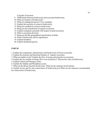 61
d.Aquatic Ecosystem
9. Differentiate between biodiversity and ecosystem biodiversity.
10. What are hotspots of biodiversity?
11. What are endangered species? Give examples.
12. Explain the necessity to conserve biodiversity.
13. Bring few methods to conserve biodiversity.
14. Bring out the classification of aquatic ecosystem.
15. Explain ecological; pyramids with respect to pond ecosystem.
16. What is ecosystem diversity.
17. Bring out the Bio-geographical classification of India.
18. What is biodiversity and its significance.
19. Explain biosphere.
20. Explain threatened species.
PART-B
1. Explain the components, characteristics and biodiversity of Forest ecosystem.
2. Explain the structure and functional features of Aquatic ecosystem.
3. What are trophic levels? Explain the flow of energy and minerals in ecosystem.
4. Explain the two models of energy flow in an ecosystem.5. Discuss the value of biodiversity.
5. Explain Carbon and Nitrogen cycles.
6. Explain the Sulphur and Phosphorus cycles.
7. What are the threats faced by biodiversity. What are the solutions for the threats.
8. Explain In-situ and Ex-situ conservation of biodiversity.(or) What are the measures recommended
for conservation of biodiversity.
 