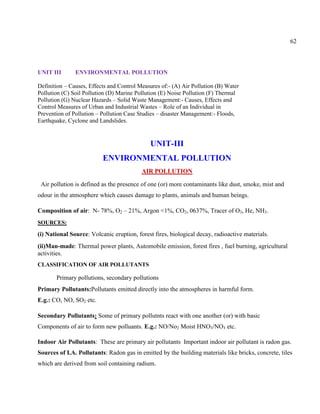 62
UNIT III ENVIRONMENTAL POLLUTION
Definition – Causes, Effects and Control Measures of:- (A) Air Pollution (B) Water
Pollution (C) Soil Pollution (D) Marine Pollution (E) Noise Pollution (F) Thermal
Pollution (G) Nuclear Hazards – Solid Waste Management:- Causes, Effects and
Control Measures of Urban and Industrial Wastes – Role of an Individual in
Prevention of Pollution – Pollution Case Studies – disaster Management:- Floods,
Earthquake, Cyclone and Landslides.
UNIT-III
ENVIRONMENTAL POLLUTION
AIR POLLUTION
Air pollution is defined as the presence of one (or) more contaminants like dust, smoke, mist and
odour in the atmosphere which causes damage to plants, animals and human beings.
Composition of air: N- 78%, O2 – 21%, Argon <1%, CO2, 0637%, Tracer of O3, He, NH3.
SOURCES:
(i) National Source: Volcanic eruption, forest fires, biological decay, radioactive materials.
(ii)Man-made: Thermal power plants, Automobile emission, forest fires , fuel burning, agricultural
activities.
CLASSIFICATION OF AIR POLLUTANTS
Primary pollutions, secondary pollutions
Primary Pollutants:Pollutants emitted directly into the atmospheres in harmful form.
E.g.: CO, NO, SO2 etc.
Secondary Pollutants: Some of primary pollutnts react with one another (or) with basic
Components of air to form new polluants. E.g.: NO/No2 Moist HNO3/NO3 etc.
Indoor Air Pollutants: These are primary air pollutants Important indoor air pollutant is radon gas.
Sources of I.A. Pollutants: Radon gas in emitted by the building materials like bricks, concrete, tiles
which are derived from soil containing radium.
 