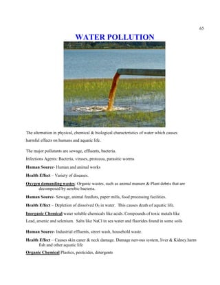 65
WATER POLLUTION
The alternation in physical, chemical & biological characteristics of water which causes
harmful effects on humans and aquatic life.
The major pollutants are sewage, effluents, bacteria.
Infections Agents: Bacteria, viruses, protozoa, parasitic worms
Human Source- Human and animal works
Health Effect – Variety of diseases.
Oxygen demanding wastes: Organic wastes, such as animal manure & Plant debris that are
decomposed by aerobic bacteria.
Human Source- Sewage, animal feedlots, paper mills, food processing facilities.
Health Effect – Depletion of dissolved O2 in water. This causes death of aquatic life.
Inorganic Chemical water soluble chemicals like acids. Compounds of toxic metals like
Lead, arsenic and selenium. Salts like NaCl in sea water and fluorides found in some soils
Human Source- Industrial effluents, street wash, household waste.
Health Effect – Causes skin caner & neck damage. Damage nervous system, liver & Kidney.harm
fish and other aquatic life
Organic Chemical Plastics, pesticides, detergents
 