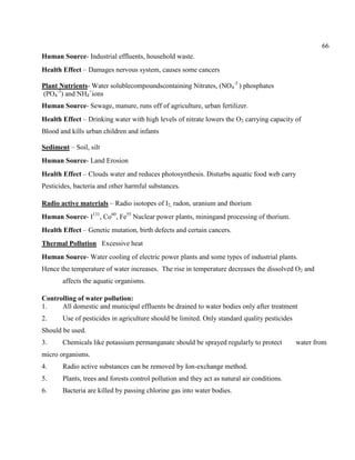 66
Human Source- Industrial effluents, household waste.
Health Effect – Damages nervous system, causes some cancers
Plant Nutrients- Water solublecompoundscontaining Nitrates, (NO4
-3
) phosphates
(PO4
-3
) and NH4
+
ions
Human Source- Sewage, manure, runs off of agriculture, urban fertilizer.
Health Effect – Drinking water with high levels of nitrate lowers the O2 carrying capacity of
Blood and kills urban children and infants
Sediment – Soil, silt
Human Source- Land Erosion
Health Effect – Clouds water and reduces photosynthesis. Disturbs aquatic food web carry
Pesticides, bacteria and other harmful substances.
Radio active materials – Radio isotopes of I2, radon, uranium and thorium
Human Source- I131
, Co60
, Fe55
Nuclear power plants, miningand processing of thorium.
Health Effect – Genetic mutation, birth defects and certain cancers.
Thermal Pollution Excessive heat
Human Source- Water cooling of electric power plants and some types of industrial plants.
Hence the temperature of water increases. The rise in temperature decreases the dissolved O2 and
affects the aquatic organisms.
Controlling of water pollution:
1. All domestic and municipal effluents be drained to water bodies only after treatment
2. Use of pesticides in agriculture should be limited. Only standard quality pesticides
Should be used.
3. Chemicals like potassium permanganate should be sprayed regularly to protect water from
micro organisms.
4. Radio active substances can be removed by Ion-exchange method.
5. Plants, trees and forests control pollution and they act as natural air conditions.
6. Bacteria are killed by passing chlorine gas into water bodies.
 
