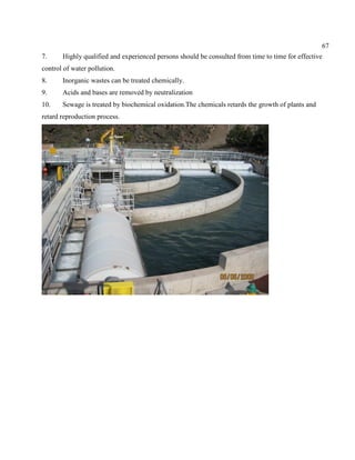 67
7. Highly qualified and experienced persons should be consulted from time to time for effective
control of water pollution.
8. Inorganic wastes can be treated chemically.
9. Acids and bases are removed by neutralization
10. Sewage is treated by biochemical oxidation.The chemicals retards the growth of plants and
retard reproduction process.
 