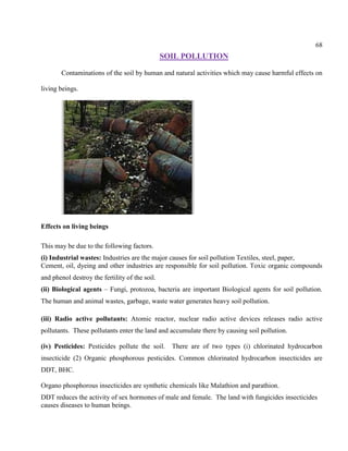 68
SOIL POLLUTION
Contaminations of the soil by human and natural activities which may cause harmful effects on
living beings.
Effects on living beings
This may be due to the following factors.
(i) Industrial wastes: Industries are the major causes for soil pollution Textiles, steel, paper,
Cement, oil, dyeing and other industries are responsible for soil pollution. Toxic organic compounds
and phenol destroy the fertility of the soil.
(ii) Biological agents – Fungi, protozoa, bacteria are important Biological agents for soil pollution.
The human and animal wastes, garbage, waste water generates heavy soil pollution.
(iii) Radio active pollutants: Atomic reactor, nuclear radio active devices releases radio active
pollutants. These pollutants enter the land and accumulate there by causing soil pollution.
(iv) Pesticides: Pesticides pollute the soil. There are of two types (i) chlorinated hydrocarbon
insecticide (2) Organic phosphorous pesticides. Common chlorinated hydrocarbon insecticides are
DDT, BHC.
Organo phosphorous insecticides are synthetic chemicals like Malathion and parathion.
DDT reduces the activity of sex hormones of male and female. The land with fungicides insecticides
causes diseases to human beings.
 