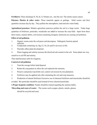 69
Fertilizers: These discharge N, Na, K, S, Nitrates etc., into the soil. The nitrate causes cancer.
Polymer, Plastics & other water: These materials appear as garbage. Solid wastes and their
quantities increase day by day. They pollute the atmospheres, land and also water badly.
Agricultural practices: Modern agriculture practices pollute the soil to a large extent. Today huge
quantities of fertilizers, pesticides, weedicides are added to increase the crop field. Apart from these
farm wastes, manure debris, soil erosion containing inorganic chemicals are causing soil pollution.
Effect of soil pollution
1. Organic wastes enter the soil pores and decompose. Pathogenic bacteria spread
infection.
2. Compounds containing As, Hg, Cr, Ni, Zn and Fe are toxic to life.
3. Fluorides affect plant development
4. Water logging and salinity increase the dissolved salt content in the soil. Some plants are very
sensitive to soil PH and salinity.
Thus land becomes unfit for irrigation.
Control of soil pollution
1. Treat the sewage before land disposal
2. Rotate the crop pattern to allow the soil replenish the nutrients.
3. Preserve and protect top fertile soil, control soil erosion by tree plantation.
4. Fertilizers may be applied only after estimating the soil and crop measures.
5. Production of natural fertilizers Excessive use of chemical fertilizers and insecticides should be
avoided. Bio pesticides should be used instead of toxic chemical pesticides.
6.Proper hygienic condition- People should be trained regarding the sanitary habits.
7Recycling and reuse of waster – The wastes such as paper, plastic, metals, glasses
should be recycled and used.
 