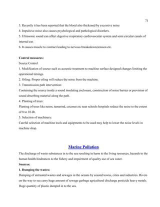 71
3. Recently it has been reported that the blood also thickened by excessive noise
4. Impulsive noise also causes psychological and pathological disorders.
5. Ultrasonic sound can affect digestive respiratory cardiovascular system and semi circular canals of
internal ear.
6. It causes muscle to contract leading to nervous breakedown,tension etc.
Control measures:
Source Control
1. Modification of source such as acoustic treatment to machine surface designed changes limiting the
operational timings.
2. Oiling: Proper oiling will reduce the noise from the machine.
3. Transmission path intervention:
Containing the source inside a sound insulating enclosure, construction of noise barrier or provision of
sound absorbing material along the path.
4. Planting of trees:
Planting of trees like neem, tamarind, coconut etc near schools hospitals reduce the noise to the extent
of 8 to 10 db.
5. Selection of machinery:
Careful selection of machine tools and equipments to be used may help to lower the noise levels in
machine shop.
Marine Pollution
The discharge of waste substances in to the sea resulting in harm to the living resources, hazards to the
human health hindrances to the fishery and impairment of quality use of sea water.
Sources:
1. Dumping the wastes:
Dumping of untreated wastes and sewages in the oceans by coastal towns, cities and industries. Rivers
on the way to sea carry huge amount of sewage garbage agricultural discharge pesticide heavy metals.
Huge quantity of plastic dumped in to the sea.
 