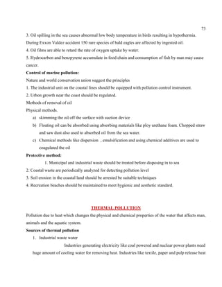 73
3. Oil spilling in the sea causes abnormal low body temperature in birds resulting in hypothermia.
During Exxon Valdez accident 150 rare species of bald eagles are affected by ingested oil.
4. Oil films are able to retard the rate of oxygen uptake by water.
5. Hydrocarbon and benzpyrene accumulate in food chain and consumption of fish by man may cause
cancer.
Control of marine pollution:
Nature and world conservation union suggest the principles
1. The industrial unit on the coastal lines should be equipped with pollution control instrument.
2. Urbon growth near the coast should be regulated.
Methods of removal of oil
Physical methods.
a) skimming the oil off the surface with suction device
b) Floating oil can be absorbed using absorbing materials like ploy urethane foam. Chopped straw
and saw dust also used to absorbed oil from the sea water.
c) Chemical methods like dispersion , emulsification and using chemical additives are used to
coagulated the oil
Protective method:
1. Municipal and industrial waste should be treated before disposing in to sea
2. Coastal waste are periodically analyzed for detecting pollution level
3. Soil erosion in the coastal land should be arrested be suitable techniques
4. Recreation beaches should be maintained to meet hygienic and aesthetic standard.
THERMAL POLLUTION
Pollution due to heat which changes the physical and chemical properties of the water that affects man,
animals and the aquatic system.
Sources of thermal pollution
1. Industrial waste water
Industries generating electricity like coal powered and nuclear power plants need
huge amount of cooling water for removing heat. Industries like textile, paper and pulp release heat
 