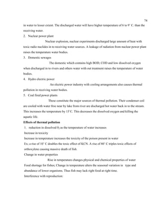 74
in water to lesser extent. The discharged water will have higher temperature of 6 to 9˚ C. than the
receiving water.
2. Nuclear power plant
Nuclear explosion, nuclear experiments discharged large amount of heat with
toxic radio nuclides in to receiving water sources. A leakage of radiation from nuclear power plant
raises the temperature water bodies.
3. Domestic sewages
The domestic which contains high BOD, COD and low dissolved oxygen
when discharged in to rivers and others water with out treatment raises the temperature of water
bodies.
4. Hydro electric power
An electric power industry with cooling arrangements also causes thermal
pollution in receiving water bodies.
5. Coal fired power plants
These constitute the major sources of thermal pollution. Their condenser coil
are cooled with water froe near by lake from river are discharged hot water back in to the stream.
This increases the temperature by 15˚C. This decreases the dissolved oxygen and killing the
aquatic life.
Effects of thermal pollution
1. reduction in dissolved 02 as the temperature of water increases
Increase in toxicity
Increase in temperature increases the toxicity of the poison present in water
Ex; a rise of 10˚ C doubles the toxic effect of KCN. A rise of 80˚ C triples toxic effects of
orthoxylene causing massive death of fish.
Change in water properties
Rise in temperature changes physical and chemical properties of water
Food shortage for fishes; Change in temperature alters the seasonal variation in type and
abundance of lower organisms. Thus fish may lack right food at right time.
Interference with reproduction:
 
