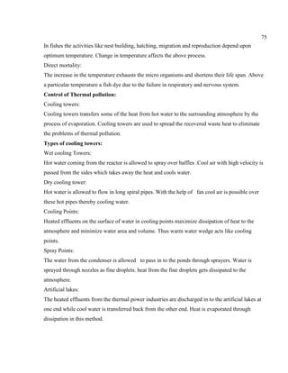 75
In fishes the activities like nest building, hatching, migration and reproduction depend upon
optimum temperature. Change in temperature affects the above process.
Direct mortality:
The increase in the temperature exhausts the micro organisms and shortens their life span. Above
a particular temperature a fish dye due to the failure in respiratory and nervous system.
Control of Thermal pollution:
Cooling towers:
Cooling towers transfers some of the heat from hot water to the surrounding atmosphere by the
process of evaporation. Cooling towers are used to spread the recovered waste heat to eliminate
the problems of thermal pollution.
Types of cooling towers:
Wet cooling Towers:
Hot water coming from the reactor is allowed to spray over baffles .Cool air with high velocity is
passed from the sides which takes away the heat and cools water.
Dry cooling tower:
Hot water is allowed to flow in long spiral pipes. With the help of fan cool air is possible over
these hot pipes thereby cooling water.
Cooling Points:
Heated effluents on the surface of water in cooling points maximize dissipation of heat to the
atmosphere and minimize water area and volume. Thus warm water wedge acts like cooling
points.
Spray Points:
The water from the condenser is allowed to pass in to the ponds through sprayers. Water is
sprayed through nozzles as fine droplets. heat from the fine droplets gets dissipated to the
atmosphere.
Artificial lakes:
The heated effluents from the thermal power industries are discharged in to the artificial lakes at
one end while cool water is transferred back from the other end. Heat is evaporated through
dissipation in this method.
 