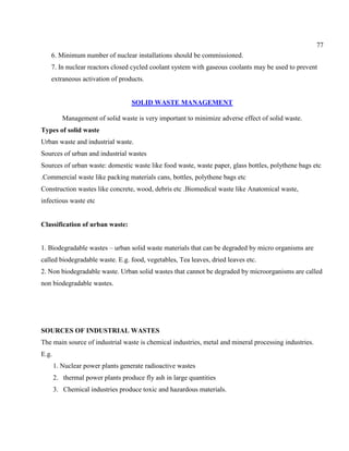 77
6. Minimum number of nuclear installations should be commissioned.
7. In nuclear reactors closed cycled coolant system with gaseous coolants may be used to prevent
extraneous activation of products.
SOLID WASTE MANAGEMENT
Management of solid waste is very important to minimize adverse effect of solid waste.
Types of solid waste
Urban waste and industrial waste.
Sources of urban and industrial wastes
Sources of urban waste: domestic waste like food waste, waste paper, glass bottles, polythene bags etc
.Commercial waste like packing materials cans, bottles, polythene bags etc
Construction wastes like concrete, wood, debris etc .Biomedical waste like Anatomical waste,
infectious waste etc
Classification of urban waste:
1. Biodegradable wastes – urban solid waste materials that can be degraded by micro organisms are
called biodegradable waste. E.g. food, vegetables, Tea leaves, dried leaves etc.
2. Non biodegradable waste. Urban solid wastes that cannot be degraded by microorganisms are called
non biodegradable wastes.
SOURCES OF INDUSTRIAL WASTES
The main source of industrial waste is chemical industries, metal and mineral processing industries.
E.g.
1. Nuclear power plants generate radioactive wastes
2. thermal power plants produce fly ash in large quantities
3. Chemical industries produce toxic and hazardous materials.
 