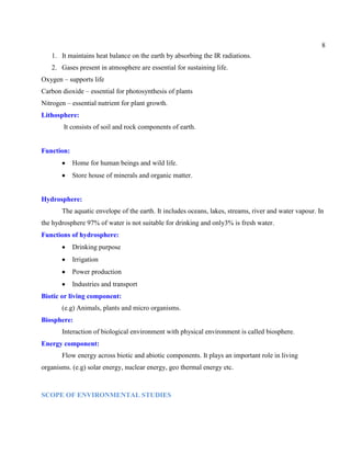 8
1. It maintains heat balance on the earth by absorbing the IR radiations.
2. Gases present in atmosphere are essential for sustaining life.
Oxygen – supports life
Carbon dioxide – essential for photosynthesis of plants
Nitrogen – essential nutrient for plant growth.
Lithosphere:
It consists of soil and rock components of earth.
Function:
Home for human beings and wild life.
Store house of minerals and organic matter.
Hydrosphere:
The aquatic envelope of the earth. It includes oceans, lakes, streams, river and water vapour. In
the hydrosphere 97% of water is not suitable for drinking and only3% is fresh water.
Functions of hydrosphere:
Drinking purpose
Irrigation
Power production
Industries and transport
Biotic or living component:
(e.g) Animals, plants and micro organisms.
Biosphere:
Interaction of biological environment with physical environment is called biosphere.
Energy component:
Flow energy across biotic and abiotic components. It plays an important role in living
organisms. (e.g) solar energy, nuclear energy, geo thermal energy etc.
SCOPE OF ENVIRONMENTAL STUDIES
 