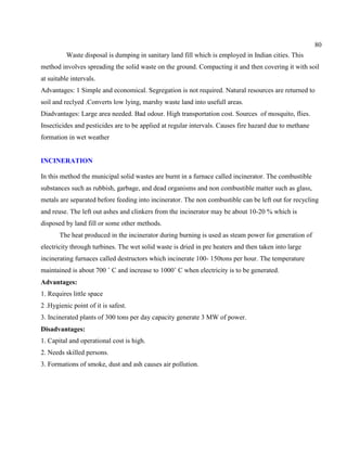 80
Waste disposal is dumping in sanitary land fill which is employed in Indian cities. This
method involves spreading the solid waste on the ground. Compacting it and then covering it with soil
at suitable intervals.
Advantages: 1 Simple and economical. Segregation is not required. Natural resources are returned to
soil and reclyed .Converts low lying, marshy waste land into usefull areas.
Diadvantages: Large area needed. Bad odour. High transportation cost. Sources of mosquito, flies.
Insecticides and pesticides are to be applied at regular intervals. Causes fire hazard due to methane
formation in wet weather
INCINERATION
In this method the municipal solid wastes are burnt in a furnace called incinerator. The combustible
substances such as rubbish, garbage, and dead organisms and non combustible matter such as glass,
metals are separated before feeding into incinerator. The non combustible can be left out for recycling
and reuse. The left out ashes and clinkers from the incinerator may be about 10-20 % which is
disposed by land fill or some other methods.
The heat produced in the incinerator during burning is used as steam power for generation of
electricity through turbines. The wet solid waste is dried in pre heaters and then taken into large
incinerating furnaces called destructors which incinerate 100- 150tons per hour. The temperature
maintained is about 700 ˚ C and increase to 1000˚ C when electricity is to be generated.
Advantages:
1. Requires little space
2 .Hygienic point of it is safest.
3. Incinerated plants of 300 tons per day capacity generate 3 MW of power.
Disadvantages:
1. Capital and operational cost is high.
2. Needs skilled persons.
3. Formations of smoke, dust and ash causes air pollution.
 