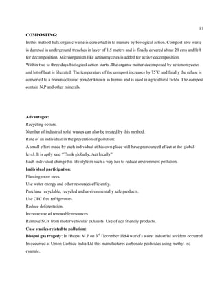81
COMPOSTING:
In this method bulk organic waste is converted in to manure by biological action. Compost able waste
is dumped in underground trenches in layer of 1.5 meters and is finally covered about 20 cms and left
for decomposition. Microorganism like actinomycetes is added for active decomposition.
Within two to three days biological action starts .The organic matter decomposed by actionomycetes
and lot of heat is liberated. The temperature of the compost increases by 75˚C and finally the refuse is
converted to a brown coloured powder known as humus and is used in agricultural fields. The compost
contain N,P and other minerals.
Advantages:
Recycling occurs.
Number of industrial solid wastes can also be treated by this method.
Role of an individual in the prevention of pollution:
A small effort made by each individual at his own place will have pronounced effect at the global
level. It is aptly said ―Think globally; Act locally‖
Each individual change his life style in such a way has to reduce environment pollution.
Individual participation:
Planting more trees.
Use water energy and other resources efficiently.
Purchase recyclable, recycled and environmentally safe products.
Use CFC free refrigerators.
Reduce deforestation.
Increase use of renewable resources.
Remove NOx from motor vehicular exhausts. Use of eco friendly products.
Case studies related to pollution:
Bhopal gas tragedy: In Bhopal M.P on 3rd
December 1984 world’s worst industrial accident occurred.
In occurred at Union Carbide India Ltd this manufactures carbonate pesticides using methyl iso
cyanate.
 
