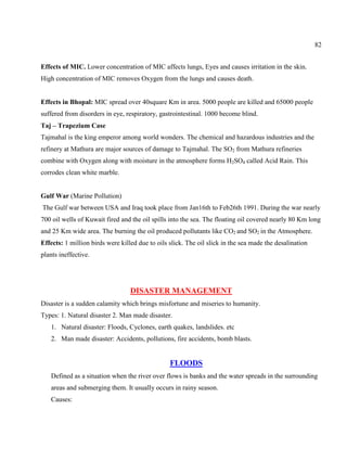 82
Effects of MIC. Lower concentration of MIC affects lungs, Eyes and causes irritation in the skin.
High concentration of MIC removes Oxygen from the lungs and causes death.
Effects in Bhopal: MIC spread over 40square Km in area. 5000 people are killed and 65000 people
suffered from disorders in eye, respiratory, gastrointestinal. 1000 become blind.
Taj – Trapezium Case
Tajmahal is the king emperor among world wonders. The chemical and hazardous industries and the
refinery at Mathura are major sources of damage to Tajmahal. The SO2 from Mathura refineries
combine with Oxygen along with moisture in the atmosphere forms H2SO4 called Acid Rain. This
corrodes clean white marble.
Gulf War (Marine Pollution)
The Gulf war between USA and Iraq took place from Jan16th to Feb26th 1991. During the war nearly
700 oil wells of Kuwait fired and the oil spills into the sea. The floating oil covered nearly 80 Km long
and 25 Km wide area. The burning the oil produced pollutants like CO2 and SO2 in the Atmosphere.
Effects: 1 million birds were killed due to oils slick. The oil slick in the sea made the desalination
plants ineffective.
DISASTER MANAGEMENT
Disaster is a sudden calamity which brings misfortune and miseries to humanity.
Types: 1. Natural disaster 2. Man made disaster.
1. Natural disaster: Floods, Cyclones, earth quakes, landslides. etc
2. Man made disaster: Accidents, pollutions, fire accidents, bomb blasts.
FLOODS
Defined as a situation when the river over flows is banks and the water spreads in the surrounding
areas and submerging them. It usually occurs in rainy season.
Causes:
 