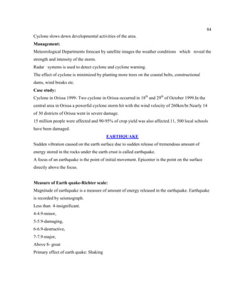 84
Cyclone slows down developmental activities of the area.
Management:
Meteorological Departments forecast by satellite images the weather conditions which reveal the
strength and intensity of the storm.
Radar systems is used to detect cyclone and cyclone warning.
The effect of cyclone is minimized by planting more trees on the coastal belts, constructional
dams, wind breaks etc.
Case study:
Cyclone in Orissa 1999- Two cyclone in Orissa occurred in 18th
and 29th
of October 1999.In the
central area in Orissa a powerful cyclone storm hit with the wind velocity of 260km/hr.Nearly 14
of 30 districts of Orissa went in severe damage.
15 million people were affected and 90-95% of crop yield was also affected.11, 500 local schools
have been damaged.
EARTHQUAKE
Sudden vibration caused on the earth surface due to sudden release of tremendous amount of
energy stored in the rocks under the earth crust is called earthquake.
A focus of an earthquake is the point of initial movement. Epicenter is the point on the surface
directly above the focus.
Measure of Earth quake-Richter scale:
Magnitude of earthquake is a measure of amount of energy released in the earthquake. Earthquake
is recorded by seismograph.
Less than 4-insignificant.
4-4.9-minor,
5-5.9-damaging,
6-6.9-destructive,
7-7.9-major,
Above 8- great
Primary effect of earth quake: Shaking
 