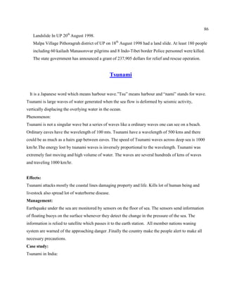 86
Landslide In UP 20th
August 1998.
Malpa Village Pithoragrah district of UP on 18th
August 1998 had a land slide. At least 180 people
including 60 kailash Manasorovar pilgrims and 8 Indo-Tibet border Police personnel were killed.
The state government has announced a grant of 237,905 dollars for relief and rescue operation.
Tsunami
It is a Japanese word which means harbour wave.‖Tsu‖ means harbour and ―nami‖ stands for wave.
Tsunami is large waves of water generated when the sea flow is deformed by seismic activity,
vertically displacing the overlying water in the ocean.
Phenomenon:
Tsunami is not a singular wave but a series of waves like a ordinary waves one can see on a beach.
Ordinary eaves have the wavelength of 100 mts. Tsunami have a wavelength of 500 kms and there
could be as much as a hairs gap between eaves. The speed of Tsunami waves across deep sea is 1000
km/hr.The energy lost by tsunami waves is inversely proportional to the wavelength. Tsunami was
extremely fast moving and high volume of water. The waves are several hundreds of kms of waves
and traveling 1000 km/hr.
Effects:
Tsunami attacks mostly the coastal lines damaging property and life. Kills lot of human being and
livestock also spread lot of waterborne disease.
Management:
Earthquake under the sea are monitored by sensors on the floor of sea. The sensors send information
of floating buoys on the surface whenever they detect the change in the pressure of the sea. The
information is relied to satellite which passes it to the earth station. All member nations waning
system are warned of the approaching danger .Finally the country make the people alert to make all
necessary precautions.
Case study:
Tsunami in India:
 