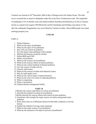 87
Tsunami was formed on 26th
December 2004 in Bay of Bengal and in the Indian Ocean. The tidal
waves occurred due to massive earthquake under the ocean floor of Indonesian coast. The magnitude
of earthquake is 8.9 on Richter scale and striked northern Sumithra and Indonesia at 6.25a.m.Tsunami
travels at a speed of jet engine (700-800 km/hr) and hit Tamilnadu and Srilanka coast about 2-3 hrs
after the earthquake.Nagapatinam was worst hitted by Tsunami in India. About 6000 people were dead
and huge property loss.
UNIT-III
PART-A
1. Define Pollution.
2. What are the types of pollutants.
3. What are the types of Air pollutants.
4. How will you control air pollution.
5. Give the major water pollutants with example.
6. Mention the diseases caused by nitrates.
7. Define BOD and COD.
8. Define soil pollution.
9. What are the sources of soil pollution.
10. What are the sources effects of marine pollution.
11. What are the control methods of thermal pollution.
12. Give the sources of radio activity.
13. Classify solid wastes.
14. What are the sources of urban and industrial wastes.
15. Why do earth quake occur.
16. What are the various types of natural disasters.
17. What are the roles of a citizen in reducing pollution.
18. What is composting.
19. What is incinerators.
20. Explain disaster management briefly.
PART- B
1.Mention the sources and effects of various air pollutants.
2. Describe the method of control of air pollution.
3.Briefly describe the sources effects and control of noise pollution.
4. Enumerate with example the major sources of surface and ground water
pollution.
5. Wrtie short notes on a) Minimata disease b) blue baby syndrome c) itai-itai
disease.
6. Explain the method of sewage water treatment.
7. What are the major sources of soil pollution?
8. What are the measures to be taken to prevent soil pollution?
 