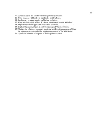 88
9. Explain in detail the Solid waste management techniques.
10. Write notes on (i) Floods (ii) Landslides (iii) Cyclones.
11. Explain any two case studies on Nuclear pollution.
12. What are the sources, effects & control measures of Marine pollution?
13. Explain the various types of Radio-active radiations.
14. Explain the causes,effects & control measures of Water pollution.
15.What are the effects of improper municipal solid waste management? State
the measures recommended for proper management of the solid waste.
16.Explain the methods of disposal of municipal solid waste.
 