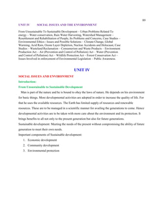 89
UNIT IV SOCIAL ISSUES AND THE ENVIRONMENT
From Unsustainable To Sustainable Development – Urban Problems Related To
energy – Water conservation, Rain Water Harvesting, Watershed Management –
Resettlement and Rehabilitation of People, Its Problems and Concerns, Case Studies –
Environmental Ethics:- Issues and Possible Solutions – Climate Change, Global
Warming, Acid Rain, Ozone Layer Depletion, Nuclear Accidents and Holocaust, Case
Studies – Wasteland Reclamation – Consumerism and Waste Products – Environment
Production Act – Air (Prevention and Control of Pollution) Act – Water (Prevention
and Control of Pollution) Act – Wildlife Protection Act – Forest Conservation Act –
Issues Involved in enforcement of Environmental Legislation – Public Awareness.
UNIT IV
SOCIAL ISSUES AND ENVIRONMENT
Introduction:
From Unsustainable to Sustainable Development
Man is part of the nature and he is bound to obey the laws of nature. He depends on his environment
for basic things. More developmental activities are adopted in order to increase the quality of life. For
that he uses the available resources. The Earth has limited supply of resources and renewable
resources. These are to be managed in a scientific manner for availing the generations to come. Hence
developmental activities are to be taken with more care about the environment and its protection. It
brings benefits to all not only to the present generation but also for future generations.
Sustainable development: Meeting the needs of the present without compromising the ability of future
generation to meet their own needs.
Important components of Sustainable development:
1. Economic development
2. Community development
3. Environmental protection
 
