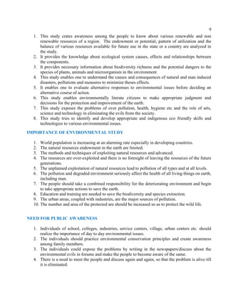 9
1. This study crates awareness among the people to know about various renewable and non
renewable resources of a region. The endowment or potential, pattern of utilization and the
balance of various resources available for future use in the state or a country are analyzed in
the study.
2. It provides the knowledge about ecological system causes, effects and relationships between
the components.
3. It provides necessary information about biodiversity richness and the potential dangers to the
species of plants, animals and microorganism in the environment
4. This study enables one to understand the causes and consequences of natural and man induced
disasters, pollutions and measures to minimize theses effects.
5. It enables one to evaluate alternative responses to environmental issues before deciding an
alternative course of action.
6. This study enables environmentally literate citizens to make appropriate judgment and
decisions for the protection and improvement of the earth.
7. This study exposes the problems of over pollution, health, hygiene etc and the role of arts,
science and technology in eliminating the evils from the society.
8. This study tries to identify and develop appropriate and indigenous eco friendly skills and
technologies to various environmental issues.
IMPORTANCE OF ENVIRONMENTAL STUDY
1. World population is increasing at an alarming rate especially in developing countries.
2. The natural resources endowment in the earth are limited.
3. The methods and techniques of exploiting natural resources and advanced.
4. The resources are over-exploited and there is no foresight of leaving the resources of the future
generations.
5. The unplanned exploitation of natural resources lead to pollution of all types and at all levels.
6. The pollution and degraded environment seriously affect the health of all living things on earth,
including man.
7. The people should take a combined responsibility for the deteriorating environment and begin
to take appropriate actions to save the earth.
8. Education and training are needed to save the biodiversity and species extinction.
9. The urban areas, coupled with industries, are the major sources of pollution.
10. The number and area of the protected are should be increased so as to protect the wild life.
NEED FOR PUBLIC AWARENESS
1. Individuals of school, colleges, industries, service centers, village, urban centers etc. should
realize the importance of day to day environmental issues.
2. The individuals should practice environmental conservation principles and create awareness
among family members.
3. The individuals could expose the problems by writing in the newspapers/discuss about the
environmental evils in forums and make the people to become aware of the same.
4. There is a need to meet the people and discuss again and again, so that the problem is alive till
it is eliminated.
 