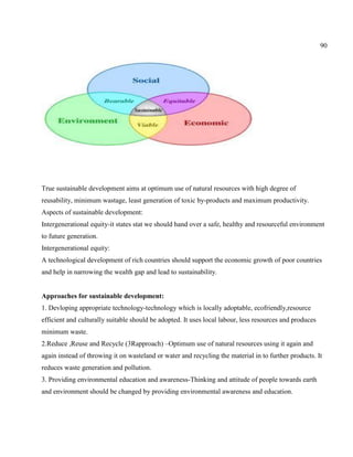 90
True sustainable development aims at optimum use of natural resources with high degree of
reusability, minimum wastage, least generation of toxic by-products and maximum productivity.
Aspects of sustainable development:
Intergenerational equity-it states stat we should hand over a safe, healthy and resourceful environment
to future generation.
Intergenerational equity:
A technological development of rich countries should support the economic growth of poor countries
and help in narrowing the wealth gap and lead to sustainability.
Approaches for sustainable development:
1. Devloping appropriate technology-technology which is locally adoptable, ecofriendly,resource
efficient and culturally suitable should be adopted. It uses local labour, less resources and produces
minimum waste.
2.Reduce ,Reuse and Recycle (3Rapproach) –Optimum use of natural resources using it again and
again instead of throwing it on wasteland or water and recycling the material in to further products. It
reduces waste generation and pollution.
3. Providing environmental education and awareness-Thinking and attitude of people towards earth
and environment should be changed by providing environmental awareness and education.
 