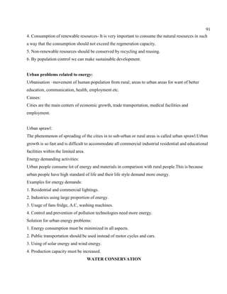 91
4. Consumption of renewable resources- It is very important to consume the natural resources in such
a way that the consumption should not exceed the regeneration capacity.
5. Non-renewable resources should be conserved by recycling and reusing.
6. By population control we can make sustainable development.
Urban problems related to energy:
Urbanisation –movement of human population from rural; areas to urban areas for want of better
education, communication, health, employment etc.
Causes:
Cities are the main centers of economic growth, trade transportation, medical facilities and
employment.
Urban sprawl:
The phenomenon of spreading of the cities in to sub-urban or rural areas is called urban sprawl.Urban
growth is so fast and is difficult to accommodate all commercial industrial residential and educational
facilities within the limited area.
Energy demanding activities:
Urban people consume lot of energy and materials in comparison with rural people.This is because
urban people have high standard of life and their life style demand more energy.
Examples for energy demands:
1. Residential and commercial lightings.
2. Industries using large proportion of energy.
3. Usage of fans fridge, A.C, washing machines.
4. Control and prevention of pollution technologies need more energy.
Solution for urban energy problems:
1. Energy consumption must be minimized in all aspects.
2. Public transportation should be used instead of motor cycles and cars.
3. Using of solar energy and wind energy.
4. Production capacity must be increased.
WATER CONSERVATION
 