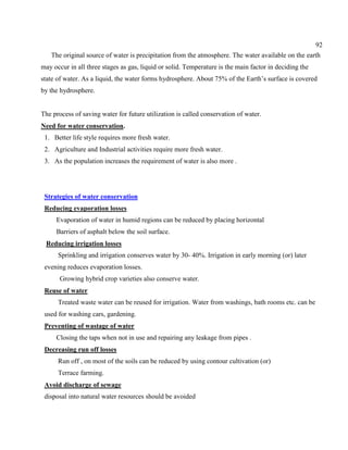 92
The original source of water is precipitation from the atmosphere. The water available on the earth
may occur in all three stages as gas, liquid or solid. Temperature is the main factor in deciding the
state of water. As a liquid, the water forms hydrosphere. About 75% of the Earth’s surface is covered
by the hydrosphere.
The process of saving water for future utilization is called conservation of water.
Need for water conservation.
1. Better life style requires more fresh water.
2. Agriculture and Industrial activities require more fresh water.
3. As the population increases the requirement of water is also more .
Strategies of water conservation
Reducing evaporation losses
Evaporation of water in humid regions can be reduced by placing horizontal
Barriers of asphalt below the soil surface.
Reducing irrigation losses
Sprinkling and irrigation conserves water by 30- 40%. Irrigation in early morning (or) later
evening reduces evaporation losses.
Growing hybrid crop varieties also conserve water.
Reuse of water
Treated waste water can be reused for irrigation. Water from washings, bath rooms etc. can be
used for washing cars, gardening.
Preventing of wastage of water
Closing the taps when not in use and repairing any leakage from pipes .
Decreasing run off losses
Run off , on most of the soils can be reduced by using contour cultivation (or)
Terrace farming.
Avoid discharge of sewage
disposal into natural water resources should be avoided
 